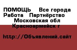 ПОМОЩЬ  - Все города Работа » Партнёрство   . Московская обл.,Красноармейск г.